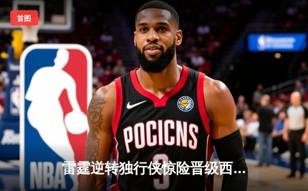 雷霆逆转独行侠惊险晋级西部决赛，亚历山大34分率队上演20分大翻盘