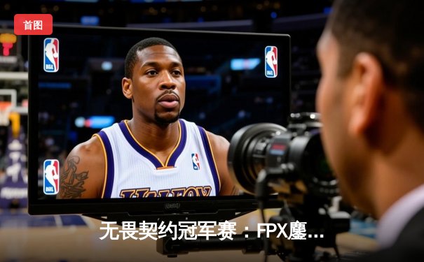 无畏契约冠军赛：FPX鏖战五局力克GEN，中国战队首夺世界冠军