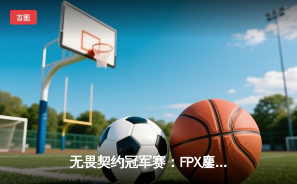 无畏契约冠军赛：FPX鏖战五局力克GEN，突破历史首进四强