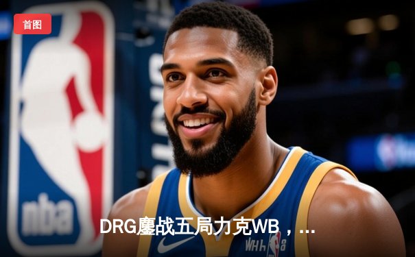 DRG鏖战五局力克WB，暖阳赵云关键抢龙难救主，北京WB遗憾止步季后赛