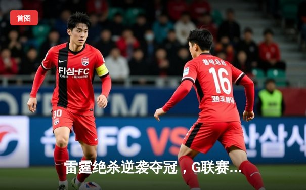 雷霆绝杀逆袭夺冠，G联赛总决赛上演史诗级逆转
