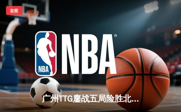 广州TTG鏖战五局险胜北京WB，清清关羽关键绕后锁定胜局