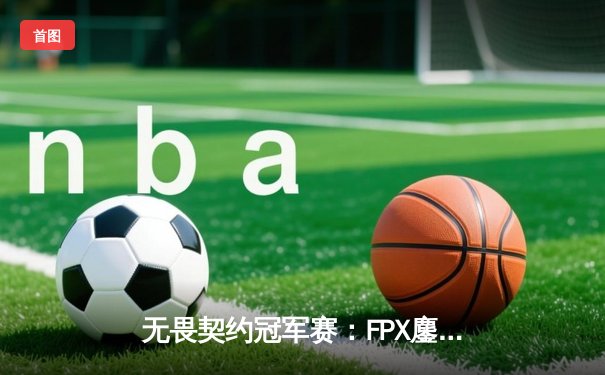 无畏契约冠军赛：FPX鏖战五局险胜PRX，中国战队首进世界赛四强创历史