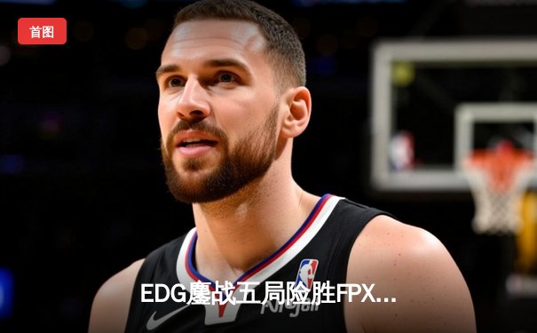 EDG鏖战五局险胜FPX，Viper决胜局超神霞锁定季后赛四强席位