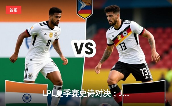 LPL夏季赛史诗对决：JDG让二追三力克TES，Kanavi神僧踢出冠军相