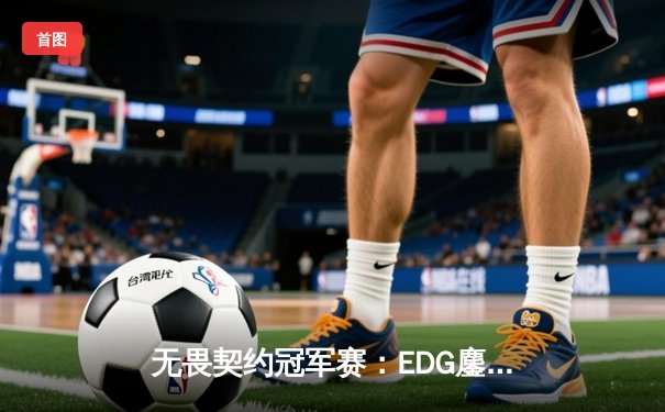 无畏契约冠军赛：EDG鏖战五局力克TE，ZZZ关键四杀锁定全球赛席位