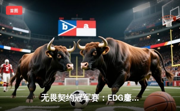 无畏契约冠军赛：EDG鏖战五局力克TE，ZZZ关键四杀锁定全球赛席位