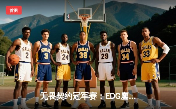 无畏契约冠军赛：EDG鏖战五局力克TE，ZZZ关键四杀锁定全球赛席位