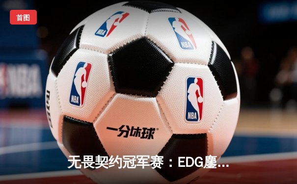 无畏契约冠军赛：EDG鏖战五局力克TE，ZZZ关键四杀锁定全球赛席位