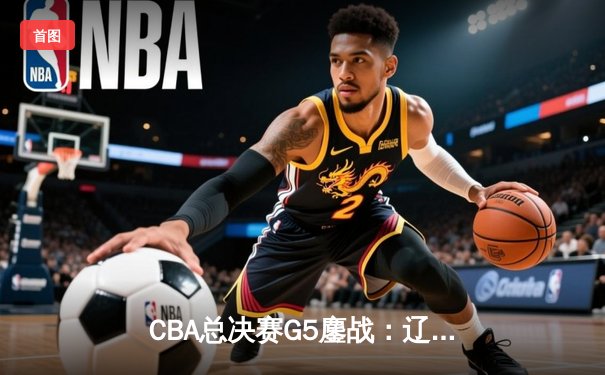 CBA总决赛G5鏖战：辽宁本钢加时险胜广东宏远 成功卫冕总冠军